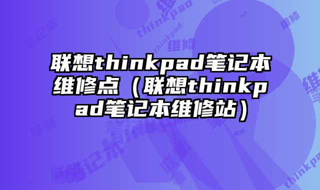聯想thinkpad筆記本維修點（聯想thinkpad筆記本維修站）
