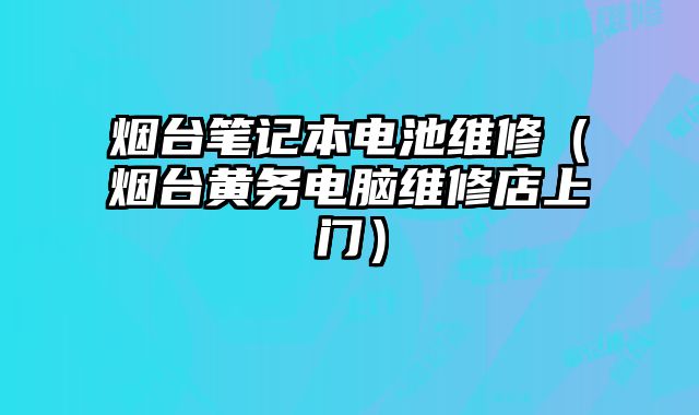 煙臺筆記本電池維修（煙臺黃務電腦維修店上門）