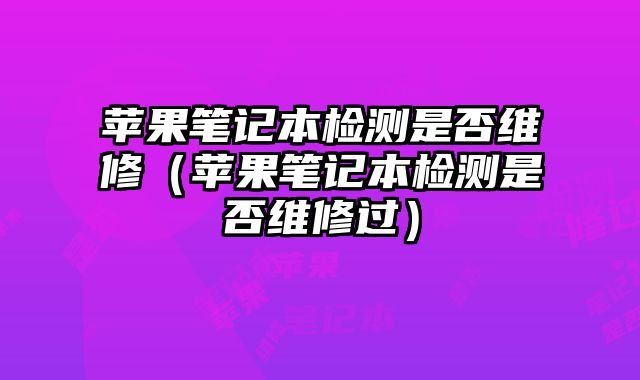蘋果筆記本檢測是否維修（蘋果筆記本檢測是否維修過）