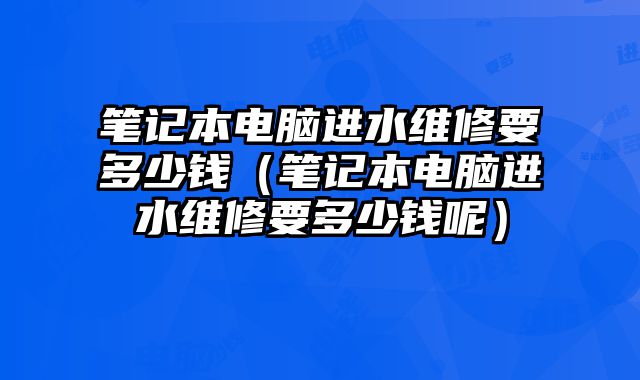 筆記本電腦進水維修要多少錢（筆記本電腦進水維修要多少錢呢）