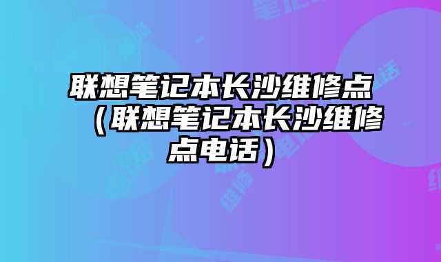 聯想筆記本長沙維修點（聯想筆記本長沙維修點電話）