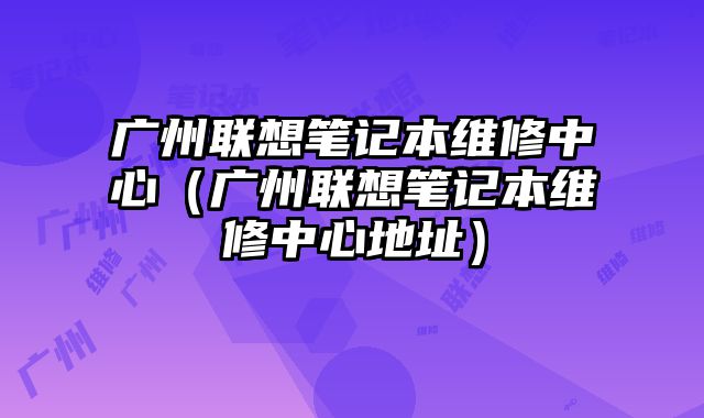 廣州聯想筆記本維修中心（廣州聯想筆記本維修中心地址）