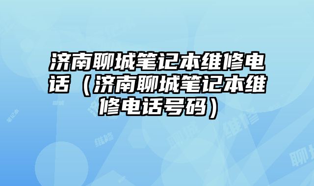 濟南聊城筆記本維修電話（濟南聊城筆記本維修電話號碼）