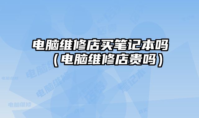 電腦維修店買筆記本嗎（電腦維修店貴嗎）