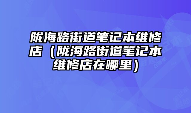 隴海路街道筆記本維修店（隴海路街道筆記本維修店在哪里）