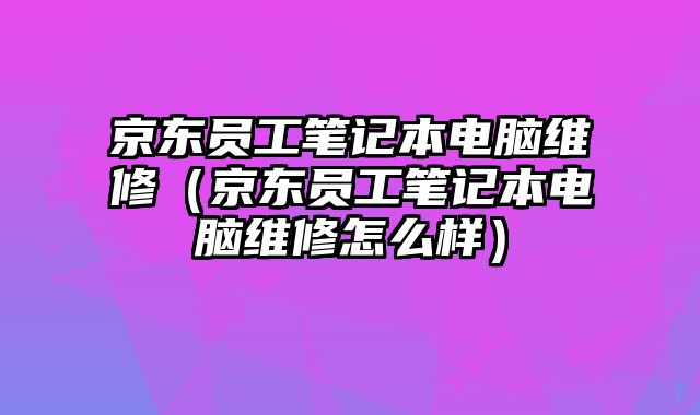 京東員工筆記本電腦維修（京東員工筆記本電腦維修怎么樣）