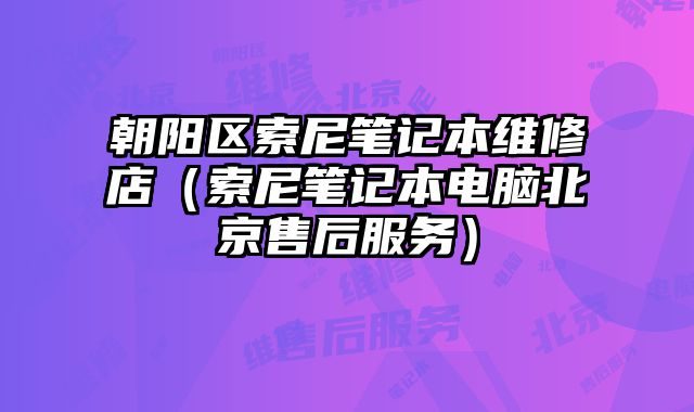 朝陽(yáng)區(qū)索尼筆記本維修店（索尼筆記本電腦北京售后服務(wù)）