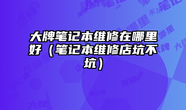 大牌筆記本維修在哪里好（筆記本維修店坑不坑）