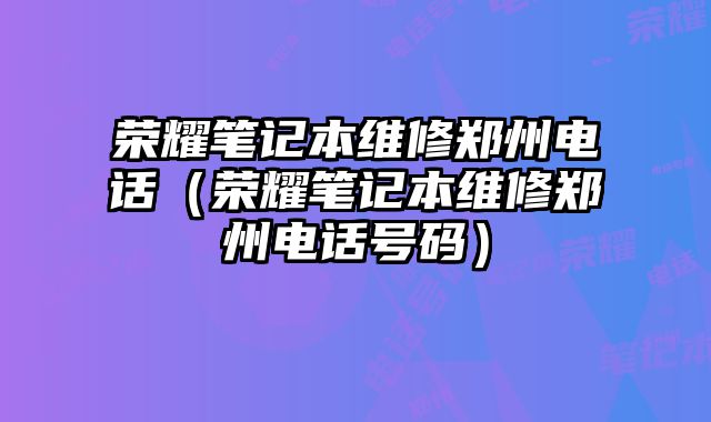 榮耀筆記本維修鄭州電話（榮耀筆記本維修鄭州電話號碼）
