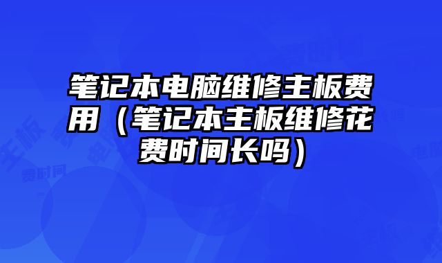 筆記本電腦維修主板費用（筆記本主板維修花費時間長嗎）