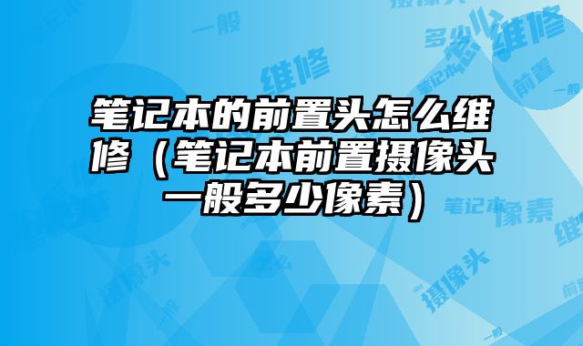 筆記本的前置頭怎么維修（筆記本前置攝像頭一般多少像素）