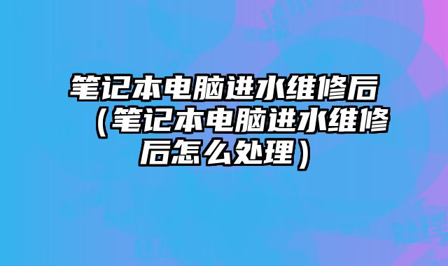 筆記本電腦進水維修后（筆記本電腦進水維修后怎么處理）