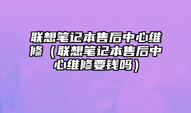 聯想筆記本售后中心維修（聯想筆記本售后中心維修要錢嗎）