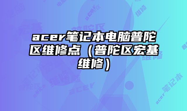 acer筆記本電腦普陀區(qū)維修點(diǎn)（普陀區(qū)宏基維修）