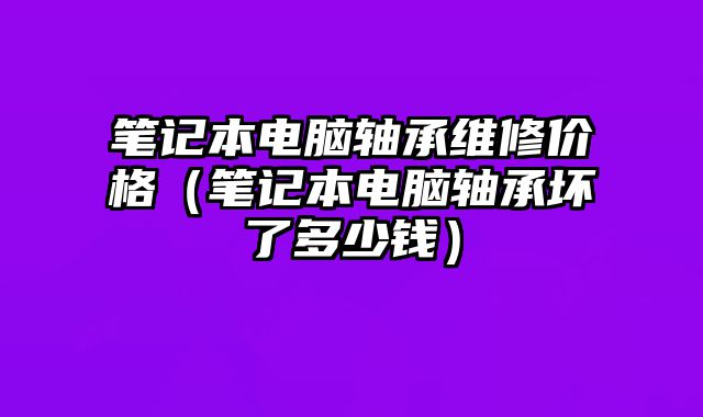 筆記本電腦軸承維修價格（筆記本電腦軸承壞了多少錢）