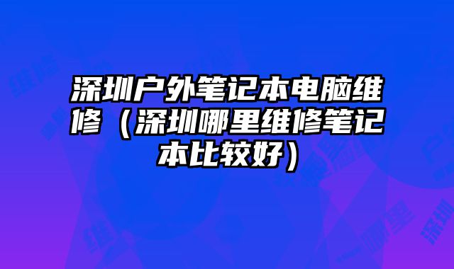 深圳戶外筆記本電腦維修（深圳哪里維修筆記本比較好）