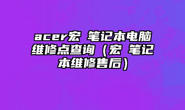 acer宏碁筆記本電腦維修點查詢（宏碁筆記本維修售后）