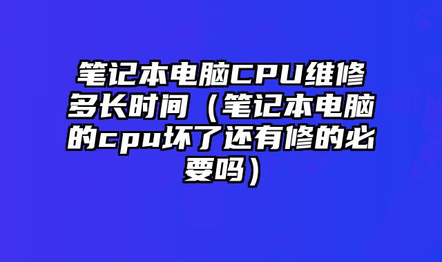 筆記本電腦CPU維修多長時間（筆記本電腦的cpu壞了還有修的必要嗎）