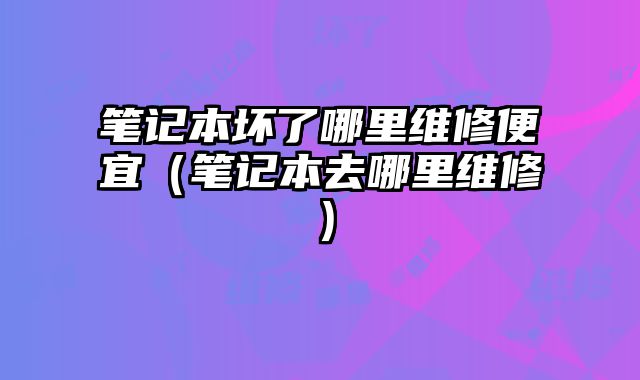 筆記本壞了哪里維修便宜（筆記本去哪里維修）