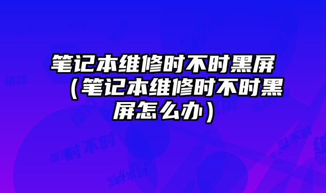 筆記本維修時不時黑屏（筆記本維修時不時黑屏怎么辦）
