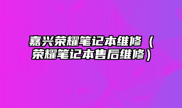嘉興榮耀筆記本維修（榮耀筆記本售后維修）