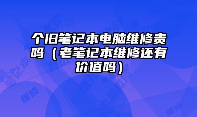 個(gè)舊筆記本電腦維修貴嗎（老筆記本維修還有價(jià)值嗎）
