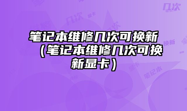 筆記本維修幾次可換新（筆記本維修幾次可換新顯卡）