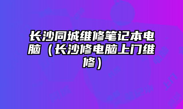 長沙同城維修筆記本電腦（長沙修電腦上門維修）