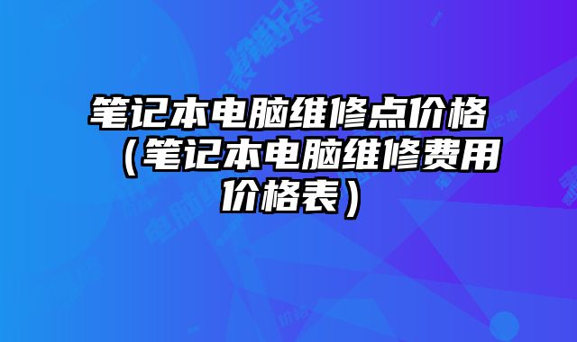 筆記本電腦維修點價格（筆記本電腦維修費用價格表）