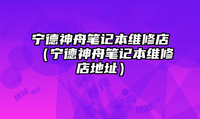寧德神舟筆記本維修店（寧德神舟筆記本維修店地址）