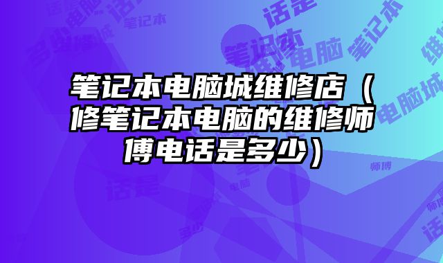 筆記本電腦城維修店（修筆記本電腦的維修師傅電話是多少）