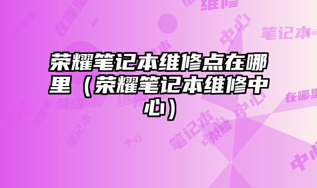 榮耀筆記本維修點在哪里（榮耀筆記本維修中心）