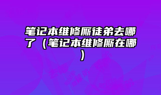 筆記本維修廝徒弟去哪了（筆記本維修廝在哪）