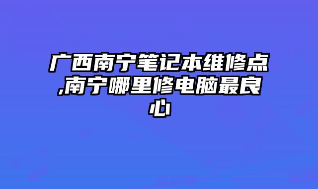 廣西南寧筆記本維修點,南寧哪里修電腦最良心