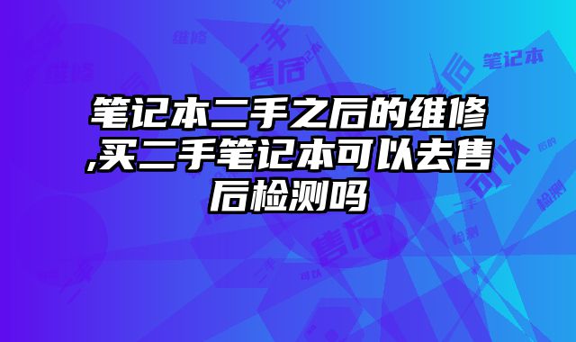 筆記本二手之后的維修,買二手筆記本可以去售后檢測嗎