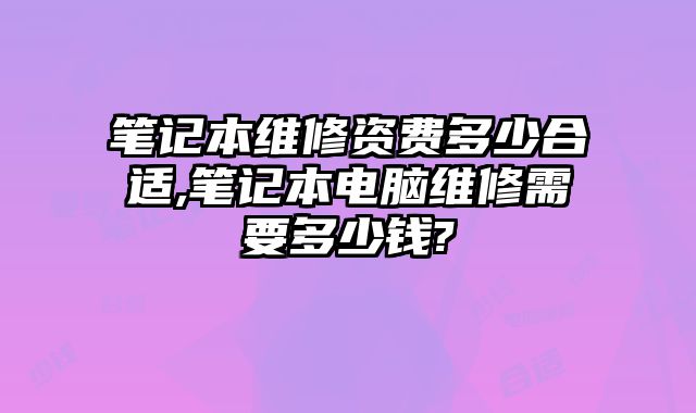 筆記本維修資費多少合適,筆記本電腦維修需要多少錢?