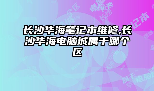 長沙華海筆記本維修,長沙華海電腦城屬于哪個區(qū)