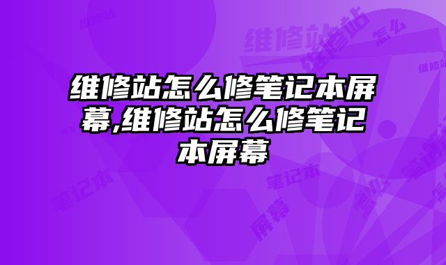 維修站怎么修筆記本屏幕,維修站怎么修筆記本屏幕