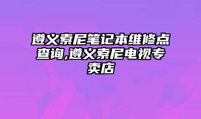 遵義索尼筆記本維修點查詢,遵義索尼電視專賣店