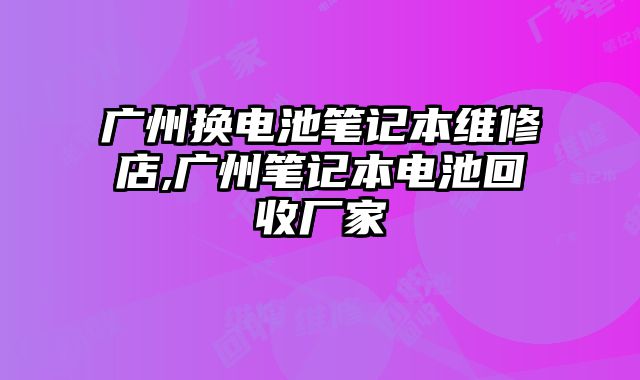 廣州換電池筆記本維修店,廣州筆記本電池回收廠家