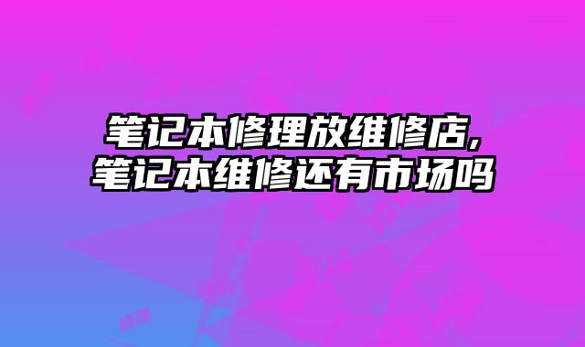 筆記本修理放維修店,筆記本維修還有市場嗎