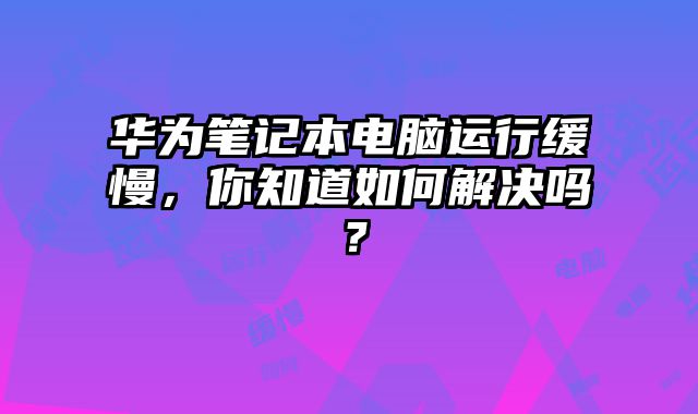 華為筆記本電腦運行緩慢，你知道如何解決嗎？