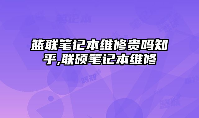 籃聯筆記本維修貴嗎知乎,聯碩筆記本維修