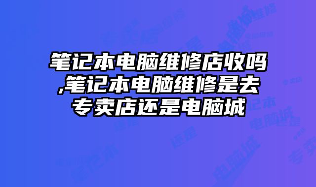 筆記本電腦維修店收嗎,筆記本電腦維修是去專賣店還是電腦城