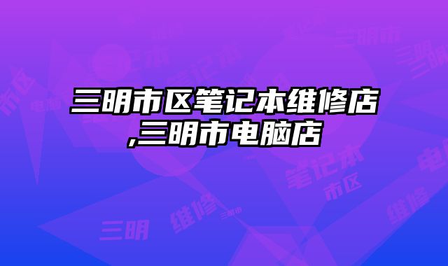 三明市區筆記本維修店,三明市電腦店