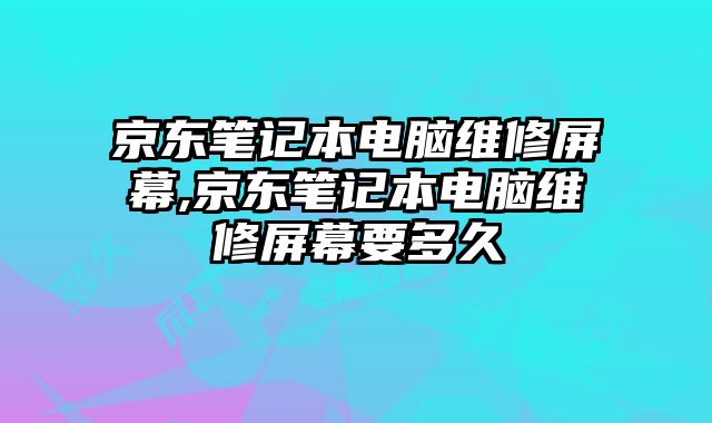 京東筆記本電腦維修屏幕,京東筆記本電腦維修屏幕要多久