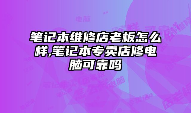 筆記本維修店老板怎么樣,筆記本專賣店修電腦可靠嗎