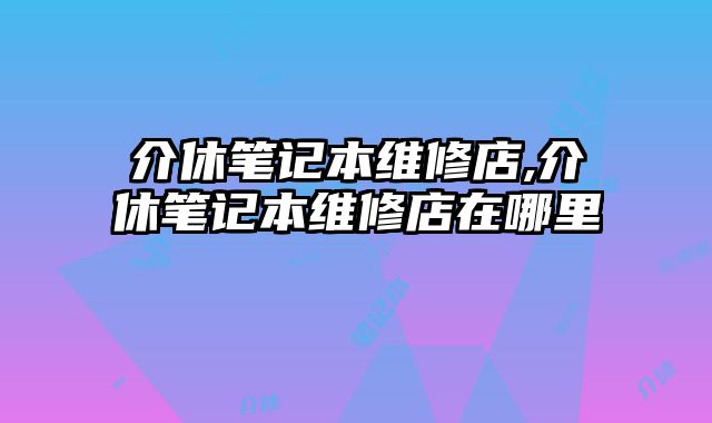 介休筆記本維修店,介休筆記本維修店在哪里