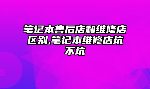 筆記本售后店和維修店區別,筆記本維修店坑不坑