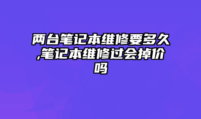 兩臺筆記本維修要多久,筆記本維修過會掉價嗎